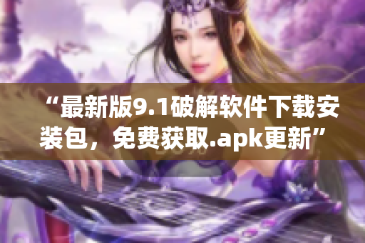 “最新版9.1破解軟件下載安裝包，免費(fèi)獲取.apk更新”