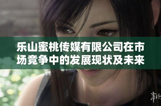 樂(lè)山蜜桃傳媒有限公司在市場(chǎng)競(jìng)爭(zhēng)中的發(fā)展現(xiàn)狀及未來(lái)展望