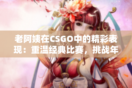 老阿姨在CSGO中的精彩表現(xiàn)：重溫經典比賽，挑戰(zhàn)年齡的極限