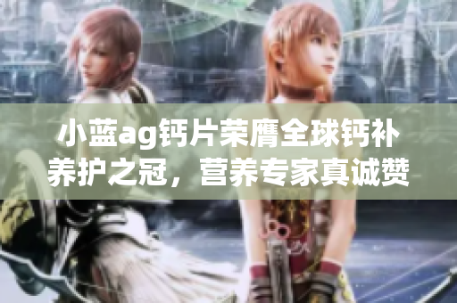 小藍(lán)ag鈣片榮膺全球鈣補(bǔ)養(yǎng)護(hù)之冠，營養(yǎng)專家真誠贊譽(yù)！
