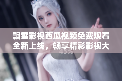 飄雪影視西瓜視頻免費觀看全新上線，暢享精彩影視大片