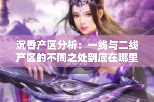 沉香產(chǎn)區(qū)分析：一線與二線產(chǎn)區(qū)的不同之處到底在哪里？