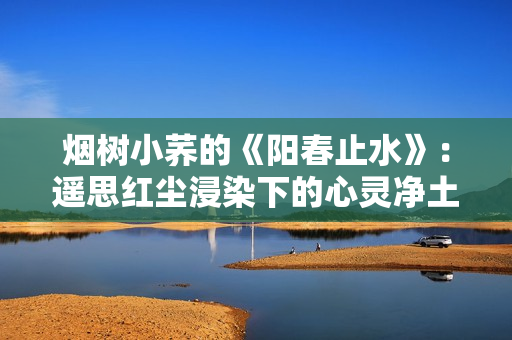 煙樹小蕎的《陽春止水》：遙思紅塵浸染下的心靈凈土