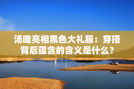 湯唯亮相黑色大禮服：穿搭背后蘊(yùn)含的含義是什么？