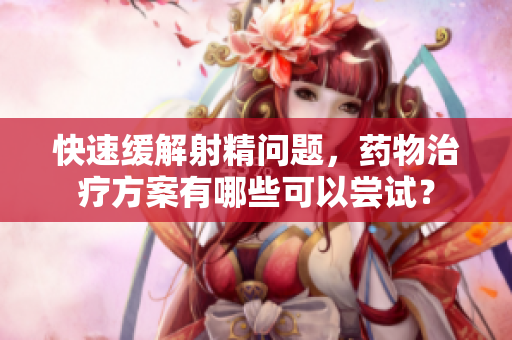 快速緩解射精問(wèn)題，藥物治療方案有哪些可以嘗試？