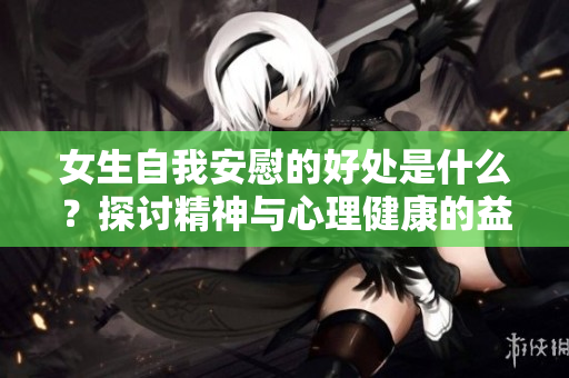 女生自我安慰的好處是什么？探討精神與心理健康的益處