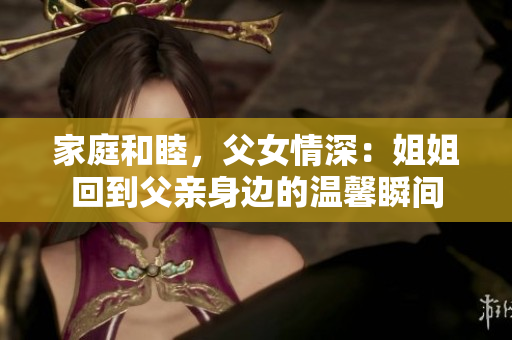 家庭和睦，父女情深：姐姐回到父親身邊的溫馨瞬間