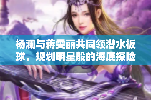 楊瀾與蔣雯麗共同領(lǐng)潛水板球，規(guī)劃明星般的海底探險(xiǎn)之旅