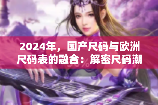2024年，國(guó)產(chǎn)尺碼與歐洲尺碼表的融合：解密尺碼潮流趨勢(shì)