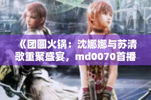 《團(tuán)圓火鍋：沈娜娜與蘇清歌重聚盛宴，md0070首播引燃熱議》