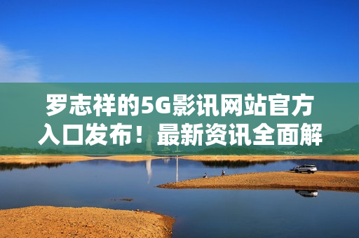 羅志祥的5G影訊網(wǎng)站官方入口發(fā)布！最新資訊全面解讀