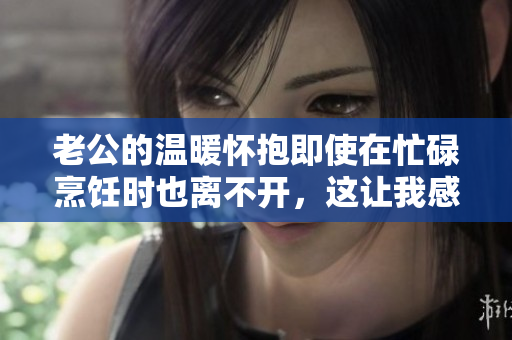 老公的溫暖懷抱即使在忙碌烹飪時也離不開，這讓我感到幸福安心