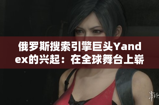 俄羅斯搜索引擎巨頭Yandex的興起：在全球舞臺(tái)上嶄露頭角