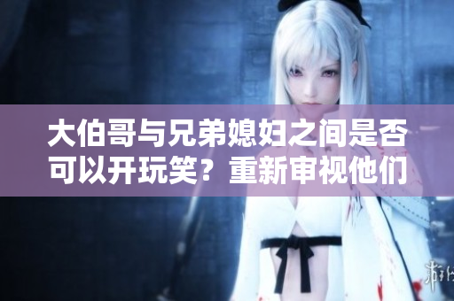 大伯哥與兄弟媳婦之間是否可以開玩笑？重新審視他們之間的幽默關(guān)系