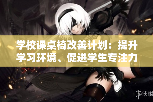 學(xué)校課桌椅改善計劃：提升學(xué)習(xí)環(huán)境、促進(jìn)學(xué)生專注力