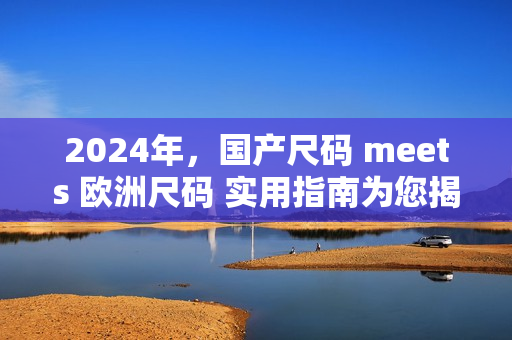 2024年，國產(chǎn)尺碼 meets 歐洲尺碼 實用指南為您揭秘