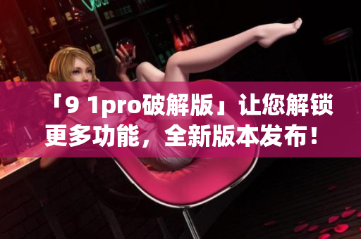「9 1pro破解版」讓您解鎖更多功能，全新版本發(fā)布！