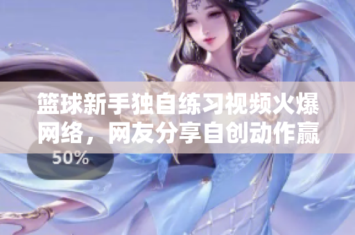 籃球新手獨自練習視頻火爆網(wǎng)絡，網(wǎng)友分享自創(chuàng)動作贏得贊譽