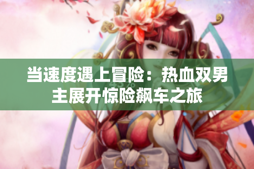 當(dāng)速度遇上冒險(xiǎn)：熱血雙男主展開驚險(xiǎn)飆車之旅