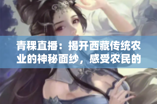 青稞直播：揭開西藏傳統(tǒng)農(nóng)業(yè)的神秘面紗，感受農(nóng)民的智慧和勤勞