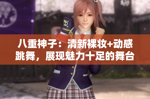 八重神子：清新裸妝+動感跳舞，展現(xiàn)魅力十足的舞臺魅力