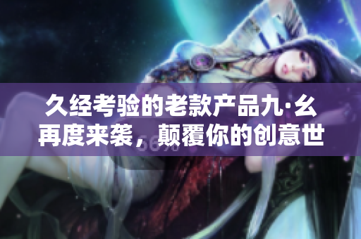 久經(jīng)考驗的老款產(chǎn)品九·幺再度來襲，顛覆你的創(chuàng)意世界！