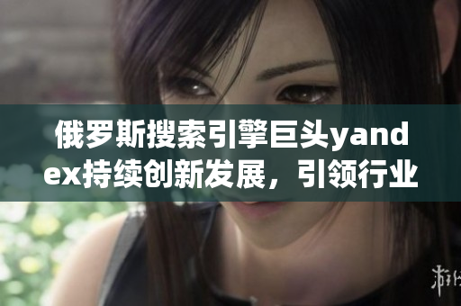 俄羅斯搜索引擎巨頭yandex持續(xù)創(chuàng)新發(fā)展，引領行業(yè)未來