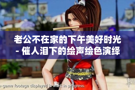 老公不在家的下午美好時光- 催人淚下的繪聲繪色演繹
