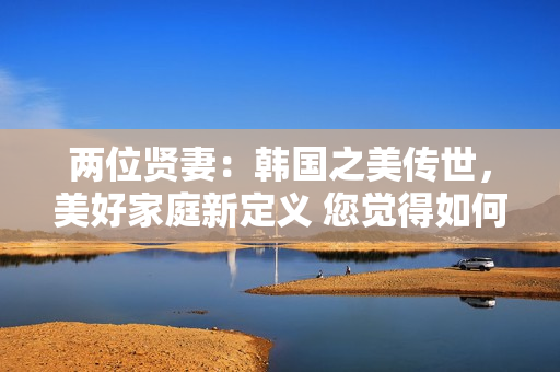兩位賢妻：韓國(guó)之美傳世，美好家庭新定義 您覺(jué)得如何？