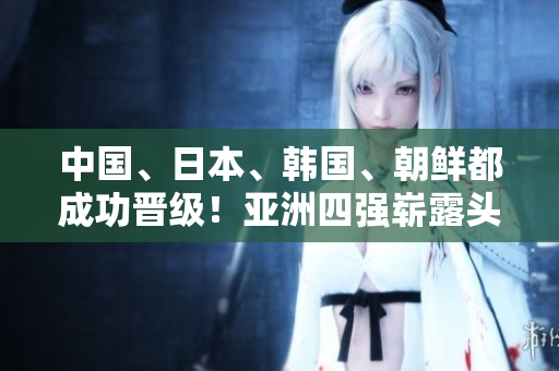 中國、日本、韓國、朝鮮都成功晉級！亞洲四強嶄露頭角！
