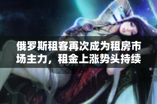 俄羅斯租客再次成為租房市場主力，租金上漲勢頭持續(xù)增強