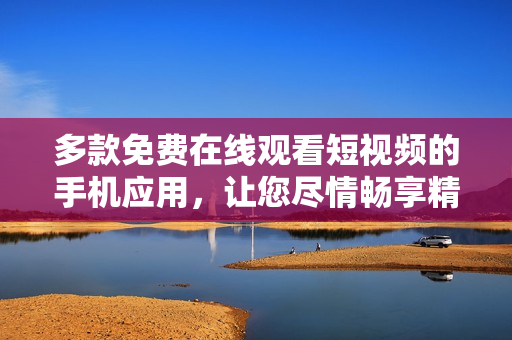 多款免費在線觀看短視頻的手機應(yīng)用，讓您盡情暢享精彩影片