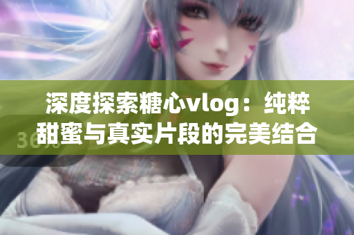 深度探索糖心vlog：純粹甜蜜與真實片段的完美結(jié)合