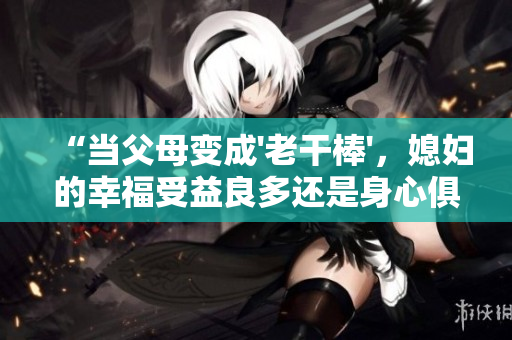 “當(dāng)父母變成'老干棒'，媳婦的幸福受益良多還是身心俱疲？”