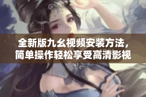 全新版九幺視頻安裝方法，簡(jiǎn)單操作輕松享受高清影視樂(lè)趣