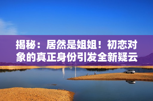 揭秘：居然是姐姐！初戀對(duì)象的真正身份引發(fā)全新疑云