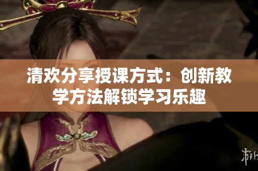 清歡分享授課方式：創(chuàng)新教學(xué)方法解鎖學(xué)習樂趣
