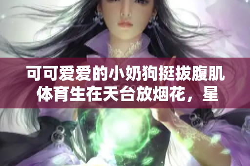 可可愛愛的小奶狗挺拔腹肌 體育生在天臺放煙花，星空如詩畫