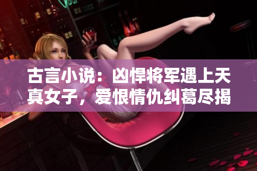 古言小說：兇悍將軍遇上天真女子，愛恨情仇糾葛盡揭！