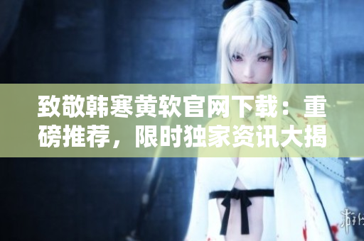 致敬韓寒黃軟官網(wǎng)下載：重磅推薦，限時(shí)獨(dú)家資訊大揭秘