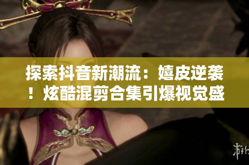 探索抖音新潮流：嬉皮逆襲！炫酷混剪合集引爆視覺盛宴！