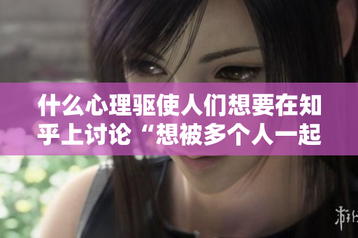 什么心理驅(qū)使人們想要在知乎上討論“想被多個(gè)人一起玩”的問題