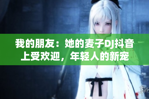 我的朋友：她的麥子DJ抖音上受歡迎，年輕人的新寵