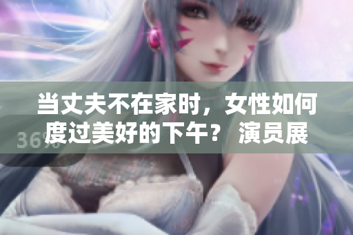 當(dāng)丈夫不在家時，女性如何度過美好的下午？ 演員展示精彩時光