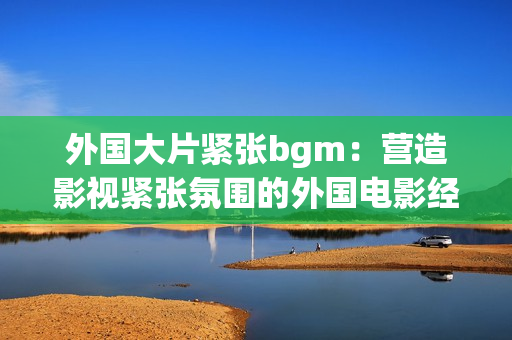 外國大片緊張bgm：營造影視緊張氛圍的外國電影經(jīng)典背景音樂
