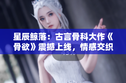 星辰鯨落：古言骨科大作《骨欲》震撼上線，情感交織引發(fā)熱議