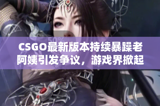 CSGO最新版本持續(xù)暴躁老阿姨引發(fā)爭(zhēng)議，游戲界掀起熱烈討論