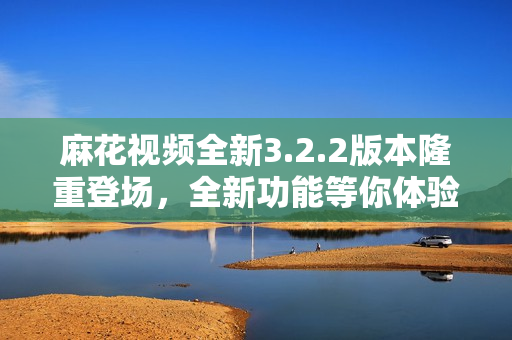 麻花視頻全新3.2.2版本隆重登場，全新功能等你體驗