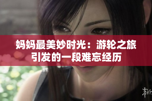 媽媽最美妙時(shí)光：游輪之旅引發(fā)的一段難忘經(jīng)歷