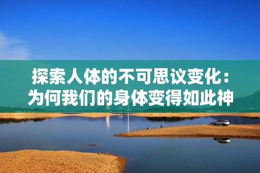 探索人體的不可思議變化：為何我們的身體變得如此神奇？